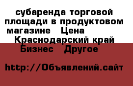 субаренда торговой площади в продуктовом магазине › Цена ­ 17 000 - Краснодарский край Бизнес » Другое   
